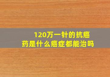 120万一针的抗癌药是什么癌症都能治吗