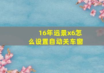 16年远景x6怎么设置自动关车窗