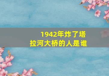 1942年炸了塔拉河大桥的人是谁