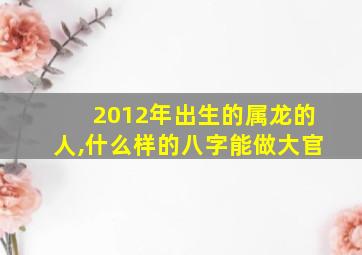 2012年出生的属龙的人,什么样的八字能做大官