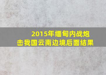 2015年缅甸内战炮击我国云南边境后面结果