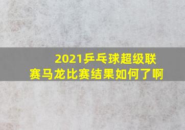 2021乒乓球超级联赛马龙比赛结果如何了啊