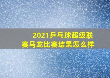 2021乒乓球超级联赛马龙比赛结果怎么样