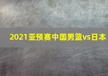 2021亚预赛中国男篮vs日本