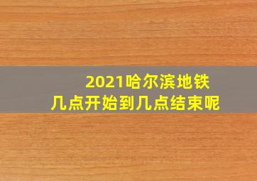 2021哈尔滨地铁几点开始到几点结束呢