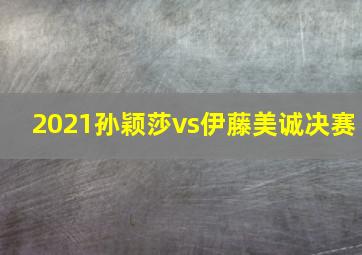 2021孙颖莎vs伊藤美诚决赛