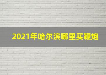 2021年哈尔滨哪里买鞭炮