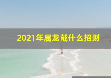 2021年属龙戴什么招财