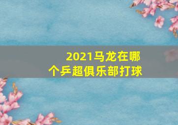 2021马龙在哪个乒超俱乐部打球