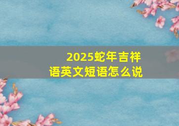 2025蛇年吉祥语英文短语怎么说