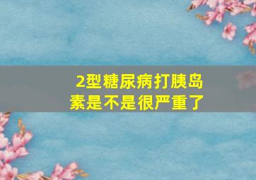 2型糖尿病打胰岛素是不是很严重了