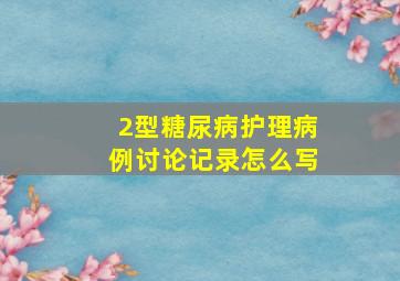 2型糖尿病护理病例讨论记录怎么写