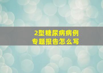 2型糖尿病病例专题报告怎么写