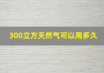 300立方天然气可以用多久