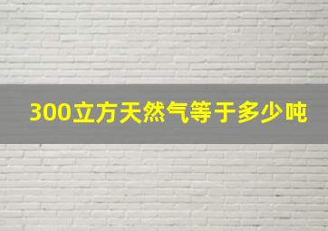 300立方天然气等于多少吨