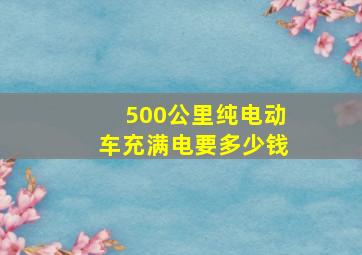 500公里纯电动车充满电要多少钱