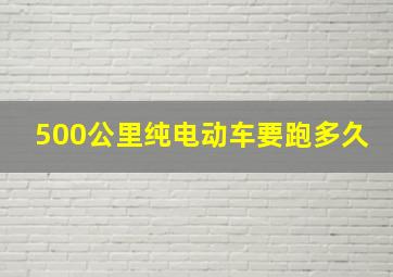 500公里纯电动车要跑多久