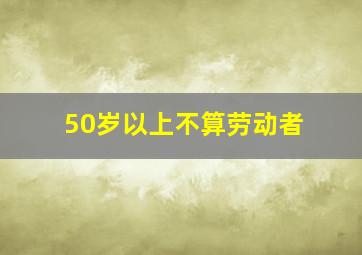 50岁以上不算劳动者