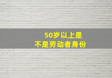 50岁以上是不是劳动者身份