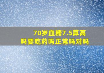 70岁血糖7.5算高吗要吃药吗正常吗对吗