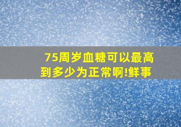 75周岁血糖可以最高到多少为正常啊!鲜事