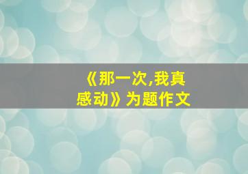 《那一次,我真感动》为题作文