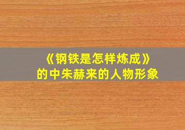 《钢铁是怎样炼成》的中朱赫来的人物形象