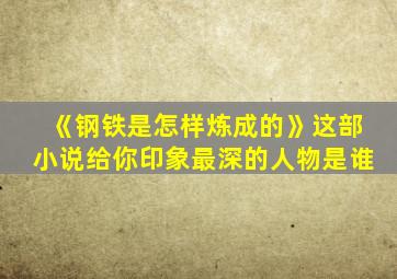 《钢铁是怎样炼成的》这部小说给你印象最深的人物是谁