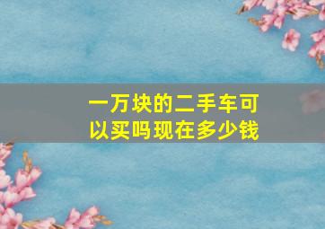 一万块的二手车可以买吗现在多少钱