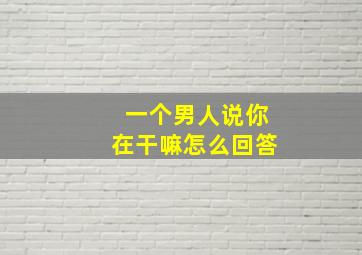 一个男人说你在干嘛怎么回答