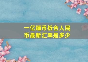 一亿缅币折合人民币最新汇率是多少