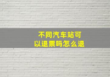 不同汽车站可以退票吗怎么退