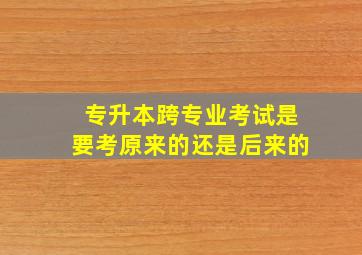 专升本跨专业考试是要考原来的还是后来的