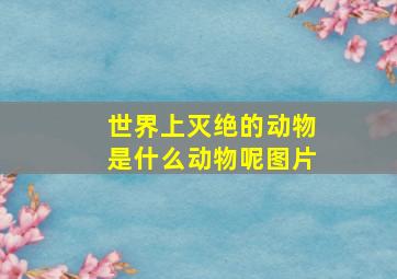 世界上灭绝的动物是什么动物呢图片