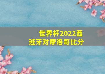 世界杯2022西班牙对摩洛哥比分