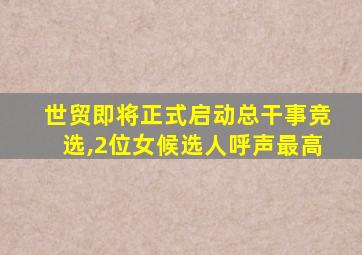 世贸即将正式启动总干事竞选,2位女候选人呼声最高