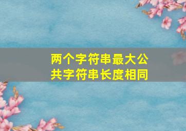 两个字符串最大公共字符串长度相同