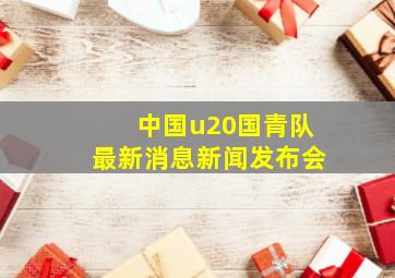 中国u20国青队最新消息新闻发布会