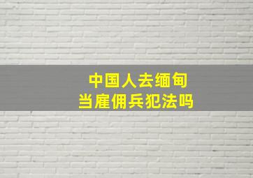 中国人去缅甸当雇佣兵犯法吗