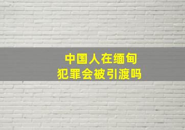 中国人在缅甸犯罪会被引渡吗