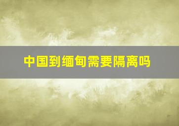 中国到缅甸需要隔离吗