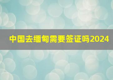 中国去缅甸需要签证吗2024