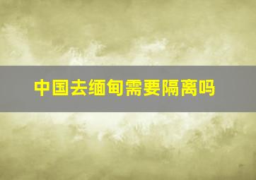 中国去缅甸需要隔离吗