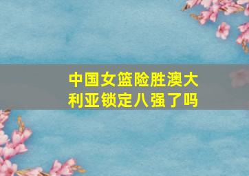 中国女篮险胜澳大利亚锁定八强了吗