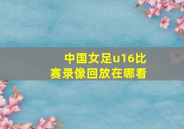 中国女足u16比赛录像回放在哪看