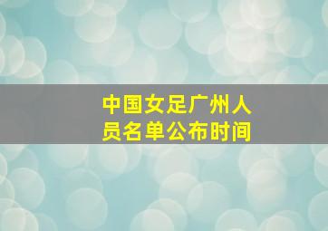 中国女足广州人员名单公布时间