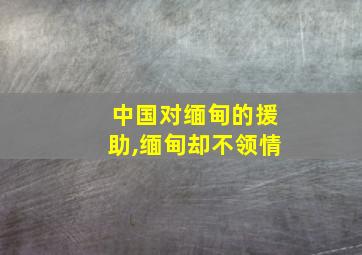 中国对缅甸的援助,缅甸却不领情