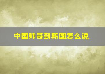 中国帅哥到韩国怎么说