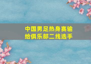 中国男足热身赛输给俱乐部二线选手