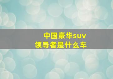 中国豪华suv领导者是什么车